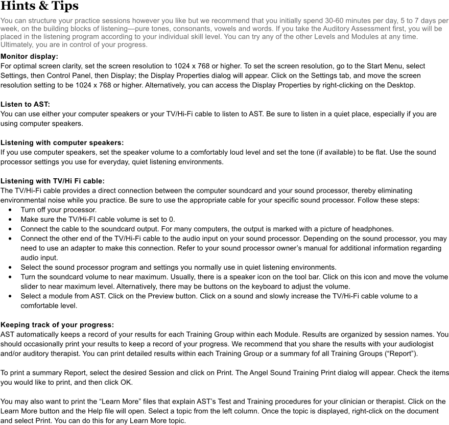 Hints & Tips You can structure your practice sessions however you like but we recommend that you initially spend 30-60 minutes per day, 5 to 7 days per week, on the building blocks of listeningpure tones, consonants, vowels and words. If you take the Auditory Assessment first, you will be placed in the listening program according to your individual skill level. You can try any of the other Levels and Modules at any time. Ultimately, you are in control of your progress.   Monitor display: For optimal screen clarity, set the screen resolution to 1024 x 768 or higher. To set the screen resolution, go to the Start Menu, select Settings, then Control Panel, then Display; the Display Properties dialog will appear. Click on the Settings tab, and move the screen resolution setting to be 1024 x 768 or higher. Alternatively, you can access the Display Properties by right-clicking on the Desktop.  Listen to AST:  You can use either your computer speakers or your TV/Hi-Fi cable to listen to AST. Be sure to listen in a quiet place, especially if you are using computer speakers.  Listening with computer speakers: If you use computer speakers, set the speaker volume to a comfortably loud level and set the tone (if available) to be flat. Use the sound processor settings you use for everyday, quiet listening environments.  Listening with TV/Hi Fi cable: The TV/Hi-Fi cable provides a direct connection between the computer soundcard and your sound processor, thereby eliminating environmental noise while you practice. Be sure to use the appropriate cable for your specific sound processor. Follow these steps:  •	Turn off your processor.  •	Make sure the TV/Hi-FI cable volume is set to 0.  •	Connect the cable to the soundcard output. For many computers, the output is marked with a picture of headphones.  •	Connect the other end of the TV/Hi-Fi cable to the audio input on your sound processor. Depending on the sound processor, you may need to use an adapter to make this connection. Refer to your sound processor owners manual for additional information regarding audio input.  •	Select the sound processor program and settings you normally use in quiet listening environments.  •	Turn the soundcard volume to near maximum. Usually, there is a speaker icon on the tool bar. Click on this icon and move the volume slider to near maximum level. Alternatively, there may be buttons on the keyboard to adjust the volume.  •	Select a module from AST. Click on the Preview button. Click on a sound and slowly increase the TV/Hi-Fi cable volume to a comfortable level.   Keeping track of your progress: AST automatically keeps a record of your results for each Training Group within each Module. Results are organized by session names. You should occasionally print your results to keep a record of your progress. We recommend that you share the results with your audiologist and/or auditory therapist. You can print detailed results within each Training Group or a summary fof all Training Groups (Report).   To print a summary Report, select the desired Session and click on Print. The Angel Sound Training Print dialog will appear. Check the items you would like to print, and then click OK.   You may also want to print the Learn More files that explain ASTs Test and Training procedures for your clinician or therapist. Click on the Learn More button and the Help file will open. Select a topic from the left column. Once the topic is displayed, right-click on the document and select Print. You can do this for any Learn More topic.