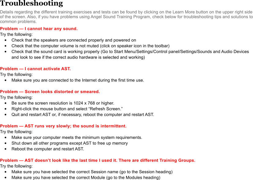 Troubleshooting Details regarding the different training exercises and tests can be found by clicking on the Learn More button on the upper right side of the screen. Also, if you have problems using Angel Sound Training Program, check below for troubleshooting tips and solutions to common problems.  Problem  I cannot hear any sound. Try the following:  •	Check that the speakers are connected properly and powered on •	Check that the computer volume is not muted (click on speaker icon in the toolbar) •	Check that the sound card is working properly (Go to Start Menu/Settings/Control panel/Settings/Sounds and Audio Devices and look to see if the correct audio hardware is selected and working)  Problem  I cannot activate AST. Try the following:  •	Make sure you are connected to the Internet during the first time use.  Problem  Screen looks distorted or smeared. Try the following: •	Be sure the screen resolution is 1024 x 768 or higher. •	Right-click the mouse button and select Refresh Screen. •	Quit and restart AST or, if necessary, reboot the computer and restart AST.   Problem  AST runs very slowly; the sound is intermittent. Try the following:  •	Make sure your computer meets the minimum system requirements. •	Shut down all other programs except AST to free up memory •	Reboot the computer and restart AST.  Problem  AST doesnt look like the last time I used it. There are different Training Groups. Try the following:  •	Make sure you have selected the correct Session name (go to the Session heading) •	Make sure you have selected the correct Module (go to the Modules heading)